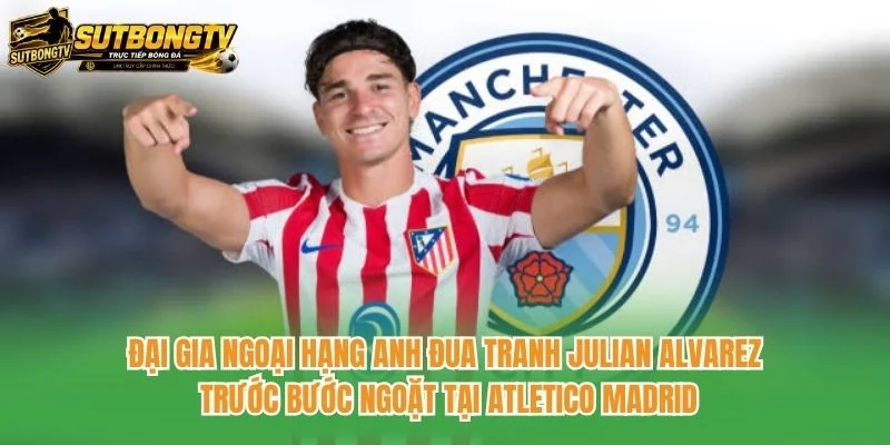 Đại gia Ngoại hạng Anh đua tranh Julian Alvarez trước bước ngoặt tại Atletico Madrid