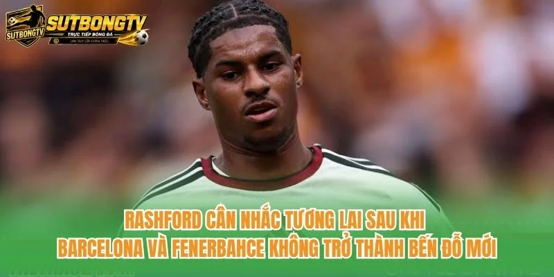 Rashford cân nhắc tương lai sau khi Barcelona và Fenerbahce không trở thành bến đỗ mới Rashford cân nhắc tương lai sau khi Barcelona và Fenerbahce không trở thành bến đỗ mới